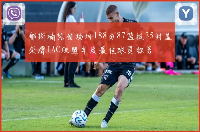 郇斯楠凭借场均188分87篮板35封盖荣膺IAC联盟年度最佳球员称号