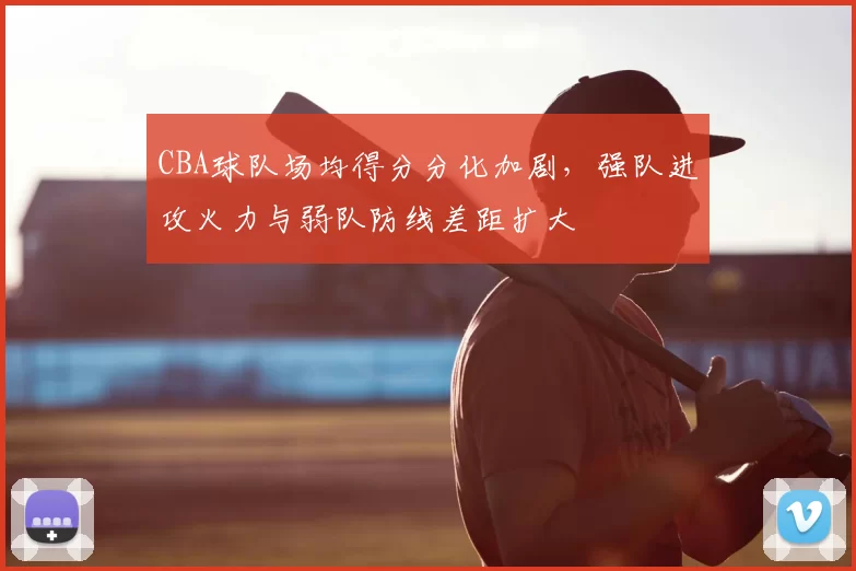 CBA球队场均得分分化加剧，强队进攻火力与弱队防线差距扩大