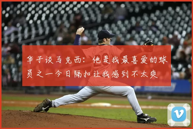 华子谈马克西：他是我最喜爱的球员之一今日隔扣让我感到不太爽