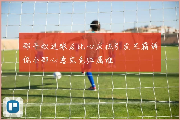邵子钦进球后比心庆祝引发王霜调侃小邵心意究竟归属谁
