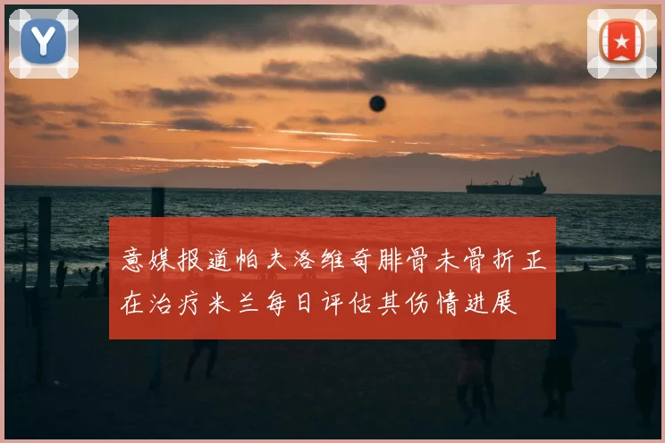 意媒报道帕夫洛维奇腓骨未骨折正在治疗米兰每日评估其伤情进展