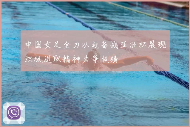 中国女足全力以赴备战亚洲杯展现积极进取精神力争佳绩