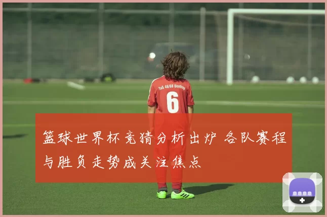 篮球世界杯竞猜分析出炉 各队赛程与胜负走势成关注焦点