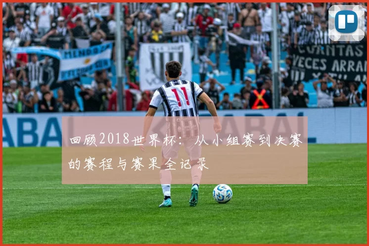 回顾2018世界杯：从小组赛到决赛的赛程与赛果全记录