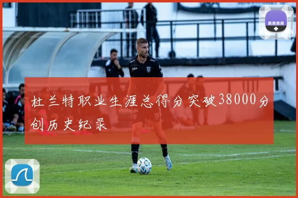 杜兰特职业生涯总得分突破38000分创历史纪录