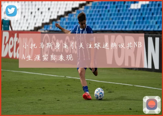 小托马斯身高引关注球迷热议其NBA生涯实际表现