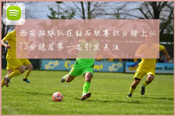 西安排球队在钻石联赛积分榜上以73分稳居第一名引发关注