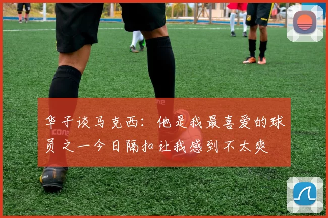 华子谈马克西:他是我最喜爱的球员之一今日隔扣让我感到不太爽