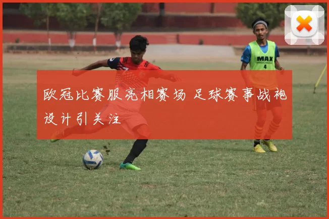 欧冠比赛服亮相赛场 足球赛事战袍设计引关注
