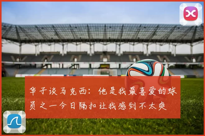 华子谈马克西：他是我最喜爱的球员之一今日隔扣让我感到不太爽