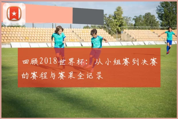 回顾2018世界杯：从小组赛到决赛的赛程与赛果全记录