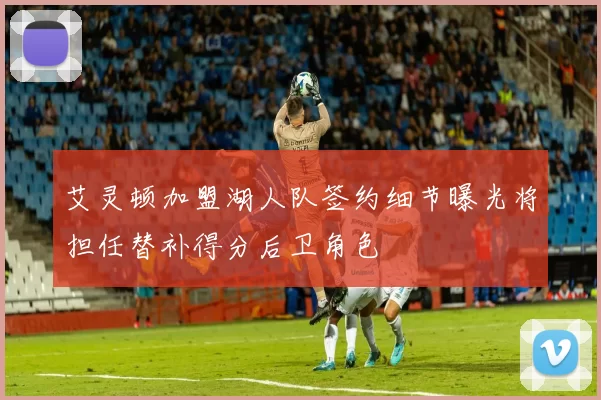 艾灵顿加盟湖人队签约细节曝光将担任替补得分后卫角色