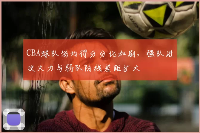 CBA球队场均得分分化加剧，强队进攻火力与弱队防线差距扩大
