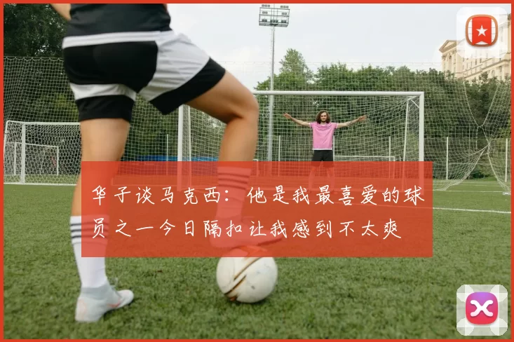 华子谈马克西:他是我最喜爱的球员之一今日隔扣让我感到不太爽